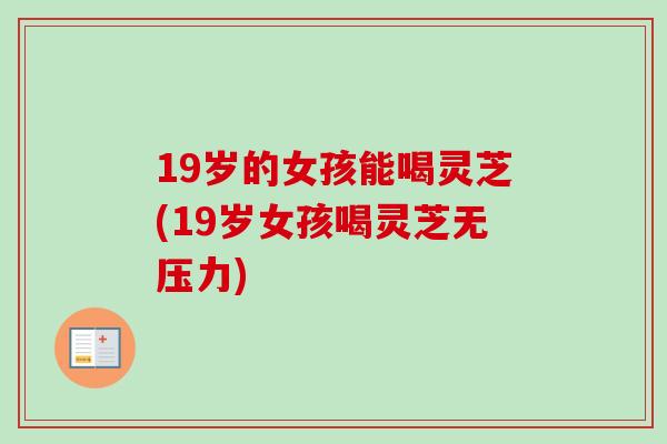 19岁的女孩能喝灵芝(19岁女孩喝灵芝无压力)