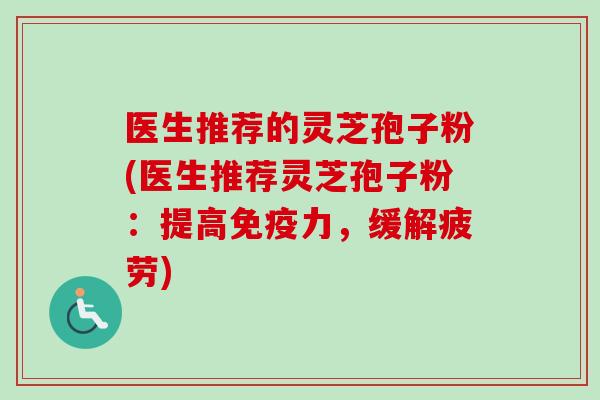 医生推荐的灵芝孢子粉(医生推荐灵芝孢子粉：提高免疫力，缓解疲劳)
