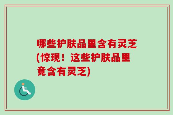 哪些护肤品里含有灵芝(惊现！这些护肤品里竟含有灵芝)
