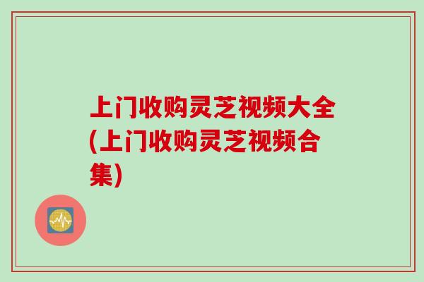 上门收购灵芝视频大全(上门收购灵芝视频合集)