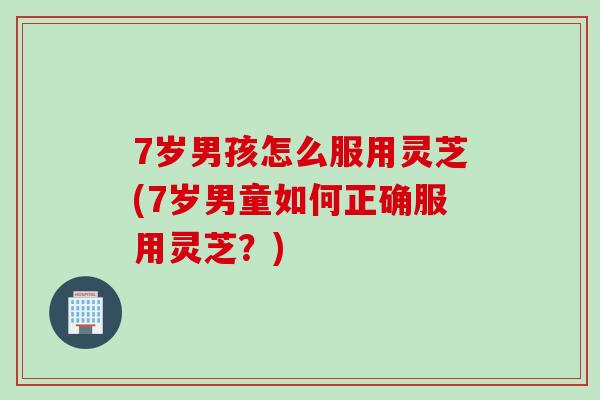 7岁男孩怎么服用灵芝(7岁男童如何正确服用灵芝?) 7岁男孩怎么服用灵芝(7岁男童如何正确服用灵芝?)
