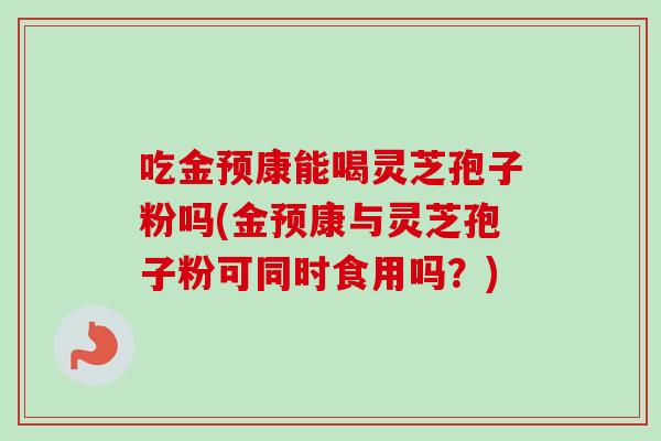 吃金预康能喝灵芝孢子粉吗(金预康与灵芝孢子粉可同时食用吗？)