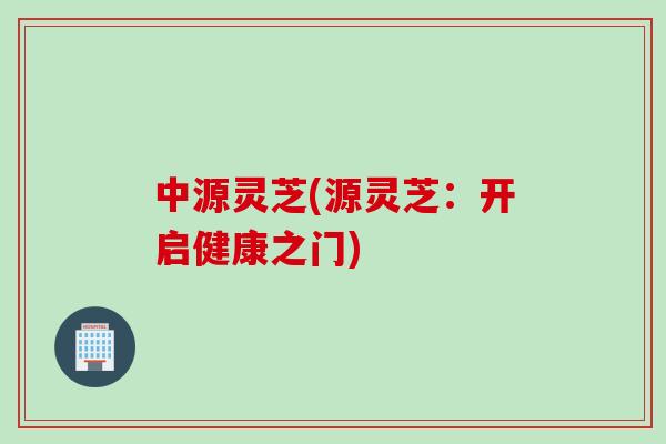 中源灵芝(源灵芝:开启健康之门) 中源灵芝(源灵芝:开启健康之门)