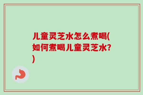 儿童灵芝水怎么煮喝(如何煮喝儿童灵芝水？)