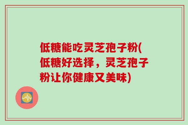 低糖能吃灵芝孢子粉(低糖好选择，灵芝孢子粉让你健康又美味)