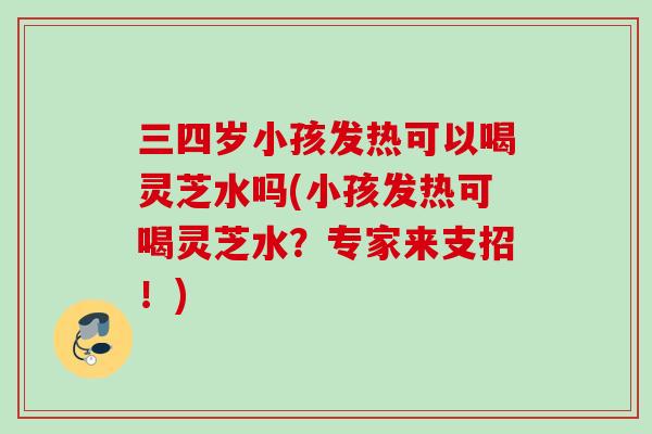 三四岁小孩发热可以喝灵芝水吗(小孩发热可喝灵芝水？专家来支招！)