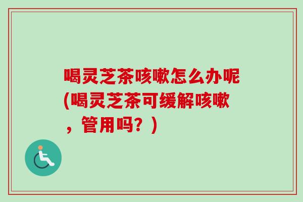 喝灵芝茶咳嗽怎么办呢(喝灵芝茶可缓解咳嗽，管用吗？)