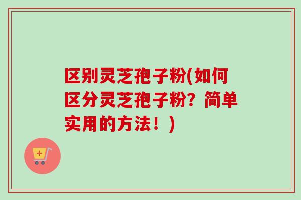 区别灵芝孢子粉(如何区分灵芝孢子粉？简单实用的方法！)