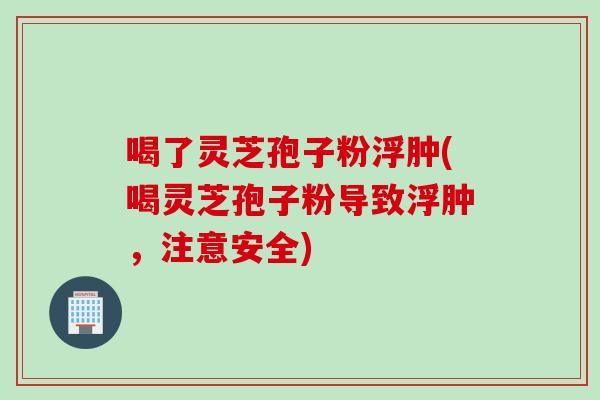 喝了灵芝孢子粉浮肿(喝灵芝孢子粉导致浮肿，注意安全)