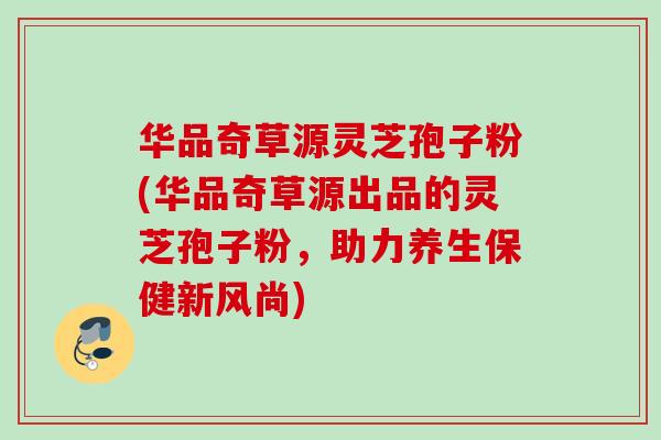华品奇草源灵芝孢子粉(华品奇草源出品的灵芝孢子粉，助力养生保健新风尚)