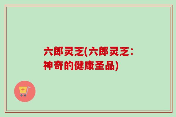 六郎灵芝(六郎灵芝：神奇的健康圣品)