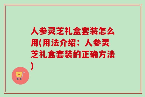人参灵芝礼盒套装怎么用(用法介绍:人参灵芝礼盒套装的正确方法) 人参灵芝礼盒套装怎么用(用法介绍:人参灵芝礼盒套装的正确方法)