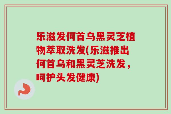 乐滋发何首乌黑灵芝植物萃取洗发(乐滋推出何首乌和黑灵芝洗发，呵护头发健康)