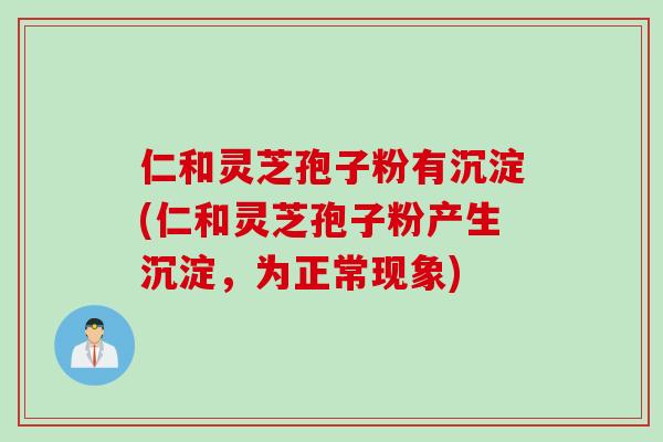 仁和灵芝孢子粉有沉淀(仁和灵芝孢子粉产生沉淀，为正常现象)