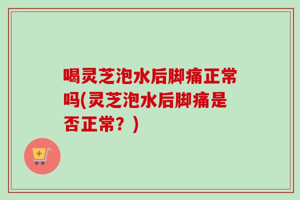 喝灵芝泡水后脚痛正常吗(灵芝泡水后脚痛是否正常？)