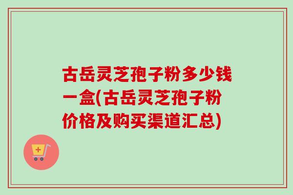 古岳灵芝孢子粉多少钱一盒(古岳灵芝孢子粉价格及购买渠道汇总)