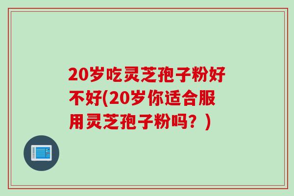 20岁吃灵芝孢子粉好不好(20岁你适合服用灵芝孢子粉吗？)