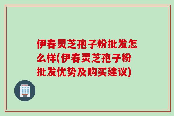 伊春灵芝孢子粉批发怎么样(伊春灵芝孢子粉批发优势及购买建议)