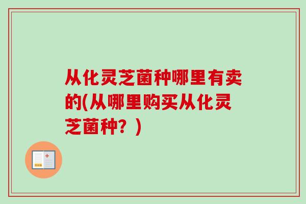 从化灵芝菌种哪里有卖的(从哪里购买从化灵芝菌种？)