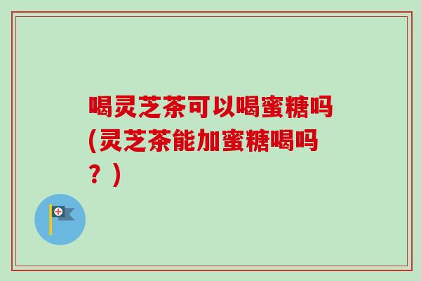 喝灵芝茶可以喝蜜糖吗(灵芝茶能加蜜糖喝吗？)