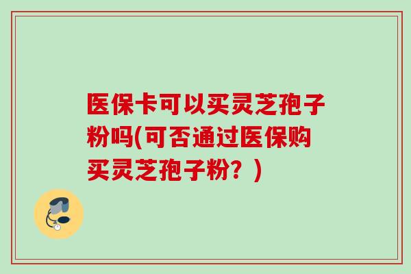 医保卡可以买灵芝孢子粉吗(可否通过医保购买灵芝孢子粉？)