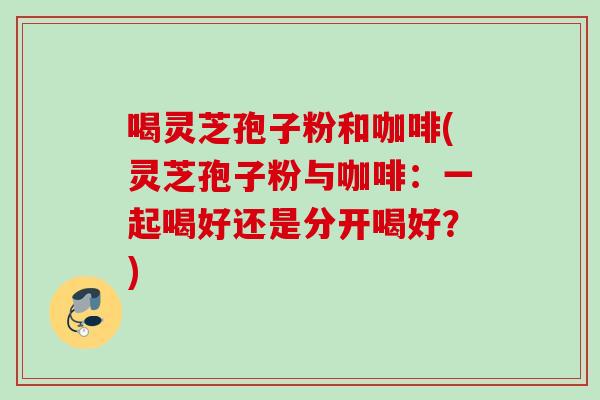 喝灵芝孢子粉和咖啡(灵芝孢子粉与咖啡:一起喝好还是分开喝好?) 喝灵芝孢子粉和咖啡(灵芝孢子粉与咖啡:一起喝好还是分开喝好?)