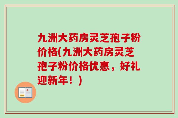 九洲大药房灵芝孢子粉价格(九洲大药房灵芝孢子粉价格优惠，好礼迎新年！)