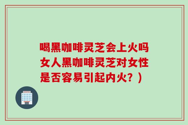 喝黑咖啡灵芝会上火吗女人黑咖啡灵芝对女性是否容易引起内火？)