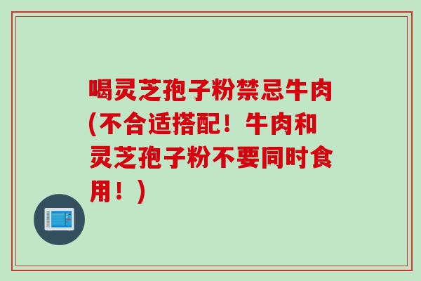 喝灵芝孢子粉禁忌牛肉(不合适搭配!牛肉和灵芝孢子粉不要同时食用!) 喝灵芝孢子粉禁忌牛肉(不合适搭配!牛肉和灵芝孢子粉不要同时食用!)