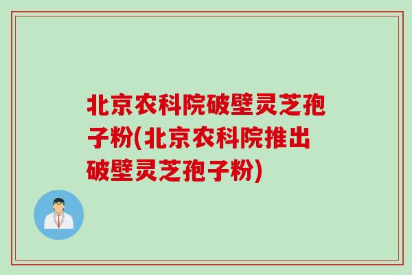 北京农科院破壁灵芝孢子粉(北京农科院推出破壁灵芝孢子粉)