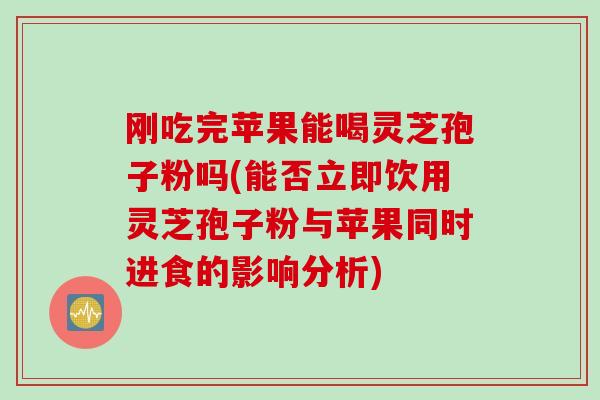 刚吃完苹果能喝灵芝孢子粉吗(能否立即饮用灵芝孢子粉与苹果同时进食的影响分析)