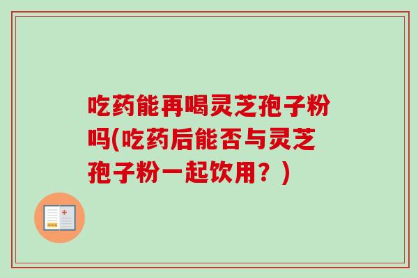吃药能再喝灵芝孢子粉吗(吃药后能否与灵芝孢子粉一起饮用？)