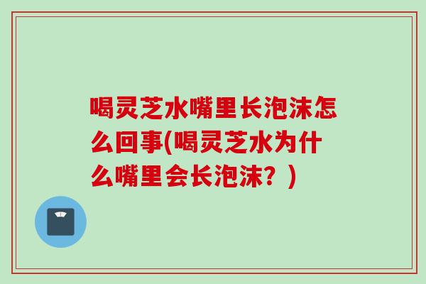 喝灵芝水嘴里长泡沫怎么回事(喝灵芝水为什么嘴里会长泡沫？)