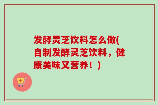 发酵灵芝饮料怎么做(自制发酵灵芝饮料，健康美味又营养！)