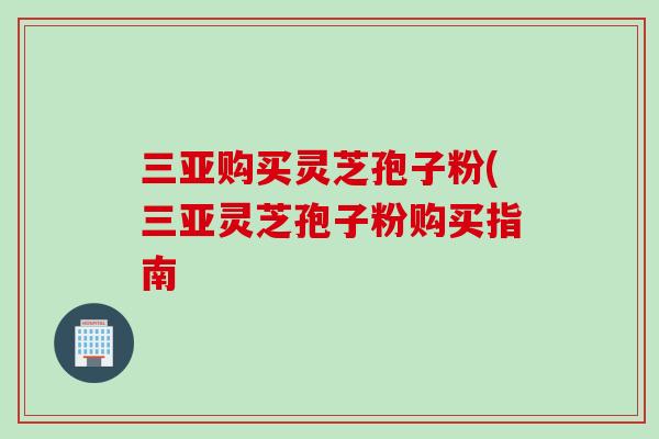 三亚购买灵芝孢子粉(三亚灵芝孢子粉购买指南