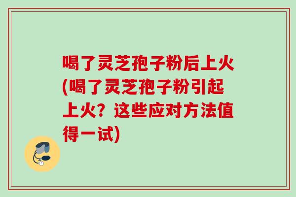 喝了灵芝孢子粉后上火(喝了灵芝孢子粉引起上火？这些应对方法值得一试)
