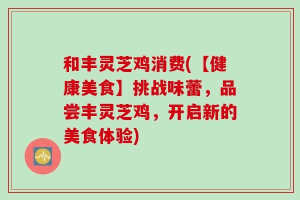 和丰灵芝鸡消费(【健康美食】挑战味蕾，品尝丰灵芝鸡，开启新的美食体验)