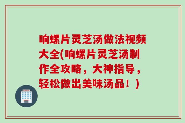 响螺片灵芝汤做法视频大全(响螺片灵芝汤制作全攻略，大神指导，轻松做出美味汤品！)