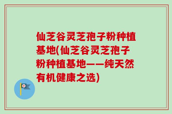 仙芝谷灵芝孢子粉种植基地(仙芝谷灵芝孢子粉种植基地——纯天然有机健康之选)