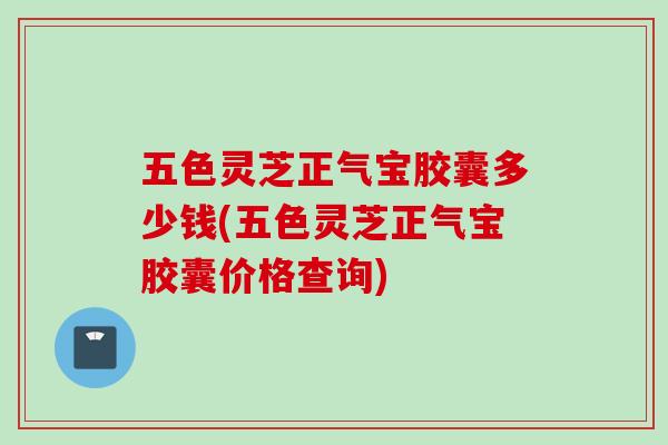 五色灵芝正气宝胶囊多少钱(五色灵芝正气宝胶囊价格查询)