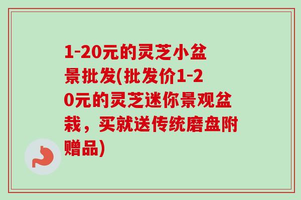 1-20元的灵芝小盆景批发(批发价1-20元的灵芝迷你景观盆栽，买就送传统磨盘附赠品)