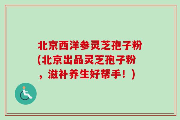 北京西洋参灵芝孢子粉(北京出品灵芝孢子粉，滋补养生好帮手！)