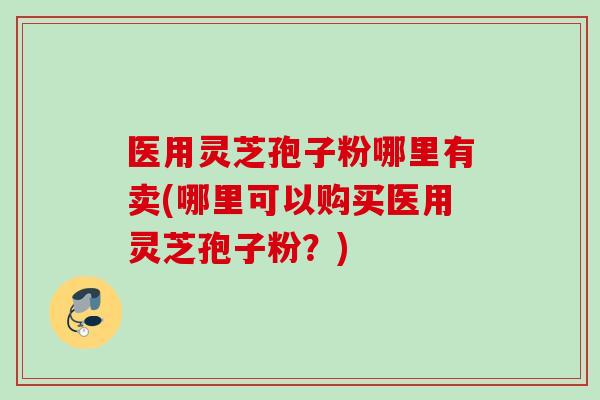 医用灵芝孢子粉哪里有卖(哪里可以购买医用灵芝孢子粉？)