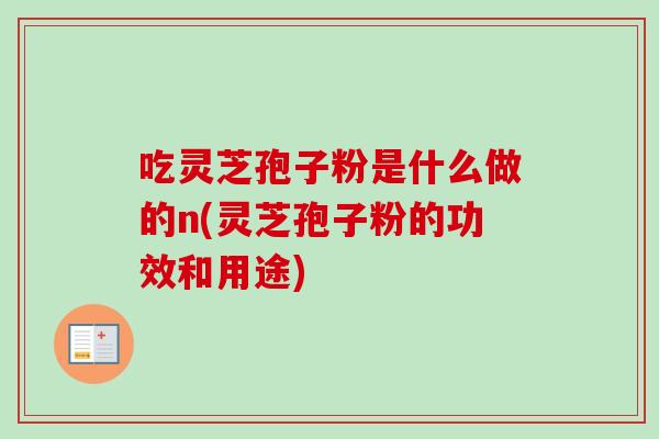 吃灵芝孢子粉是什么做的n(灵芝孢子粉的功效和用途)