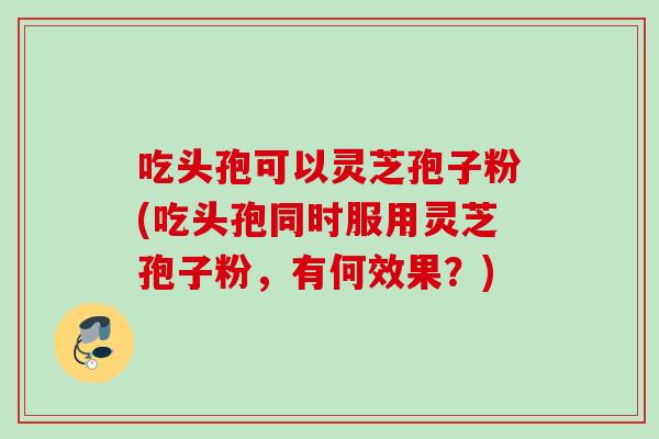 吃头孢可以灵芝孢子粉(吃头孢同时服用灵芝孢子粉,有何效果?) 吃头孢可以灵芝孢子粉(吃头孢同时服用灵芝孢子粉,有何效果?)