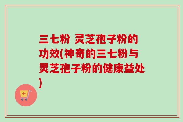 三七粉 灵芝孢子粉的功效(神奇的三七粉与灵芝孢子粉的健康益处)
