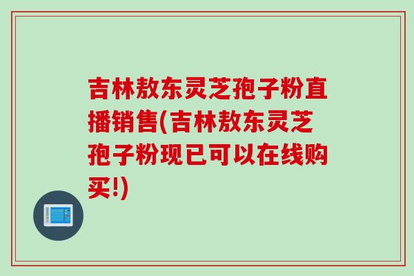 吉林敖东灵芝孢子粉直播销售(吉林敖东灵芝孢子粉现已可以在线购买!)