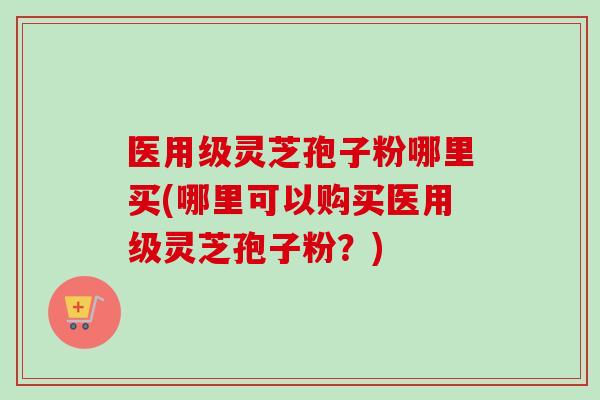 医用级灵芝孢子粉哪里买(哪里可以购买医用级灵芝孢子粉?) 医用级灵芝孢子粉哪里买(哪里可以购买医用级灵芝孢子粉?)