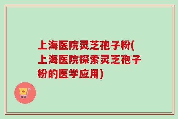 上海医院灵芝孢子粉(上海医院探索灵芝孢子粉的医学应用)