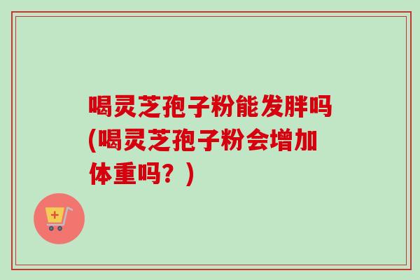 喝灵芝孢子粉能发胖吗(喝灵芝孢子粉会增加体重吗？)